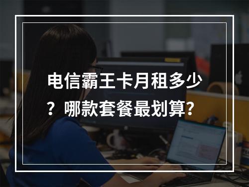 电信霸王卡月租多少？哪款套餐最划算？