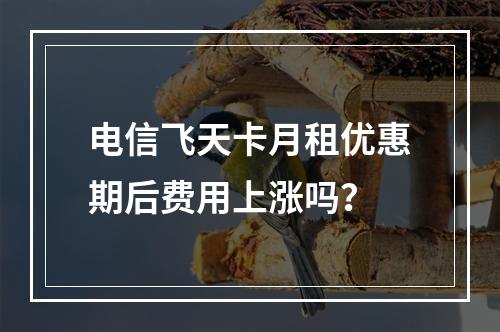 电信飞天卡月租优惠期后费用上涨吗？