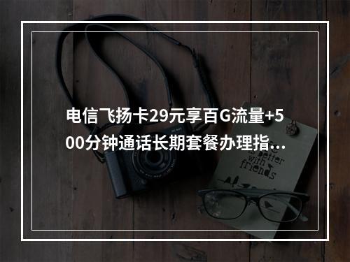 电信飞扬卡29元享百G流量+500分钟通话长期套餐办理指南