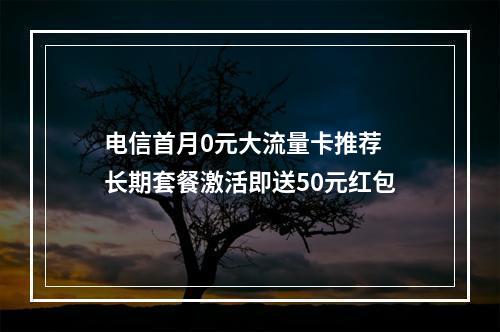 电信首月0元大流量卡推荐  长期套餐激活即送50元红包