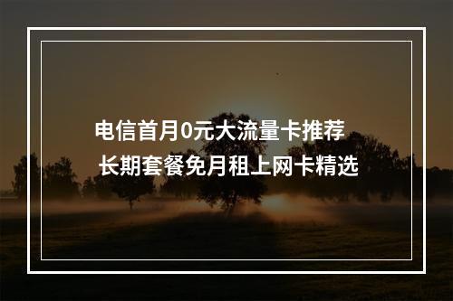 电信首月0元大流量卡推荐  长期套餐免月租上网卡精选