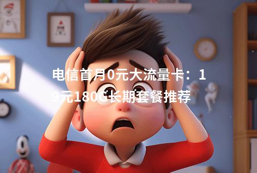 电信首月0元大流量卡：19元180G长期套餐推荐
