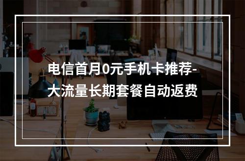 电信首月0元手机卡推荐-大流量长期套餐自动返费