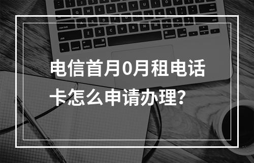 电信首月0月租电话卡怎么申请办理？