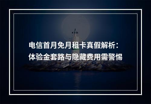 电信首月免月租卡真假解析：体验金套路与隐藏费用需警惕