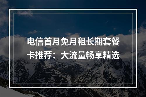 电信首月免月租长期套餐卡推荐：大流量畅享精选