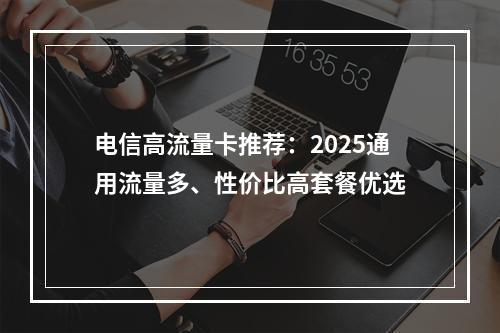 电信高流量卡推荐：2025通用流量多、性价比高套餐优选