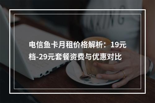 电信鱼卡月租价格解析：19元档-29元套餐资费与优惠对比