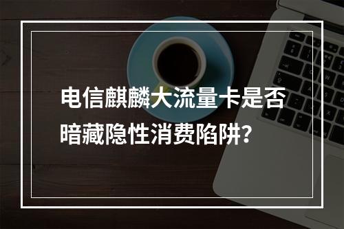 电信麒麟大流量卡是否暗藏隐性消费陷阱？