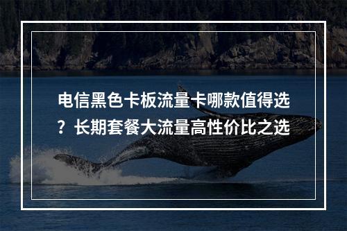 电信黑色卡板流量卡哪款值得选？长期套餐大流量高性价比之选