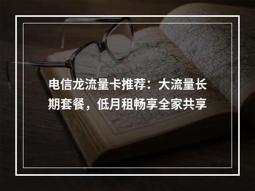 电信龙流量卡推荐：大流量长期套餐，低月租畅享全家共享