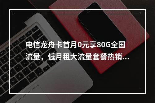 电信龙舟卡首月0元享80G全国流量，低月租大流量套餐热销中