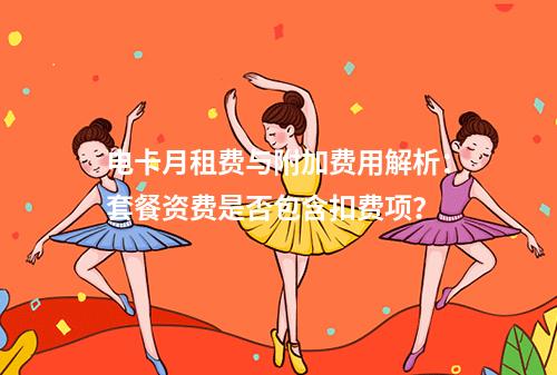 电卡月租费与附加费用解析：套餐资费是否包含扣费项？
