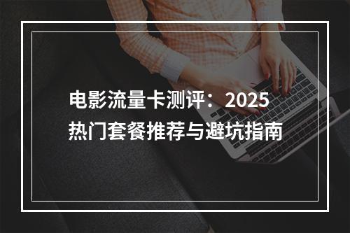 电影流量卡测评：2025热门套餐推荐与避坑指南