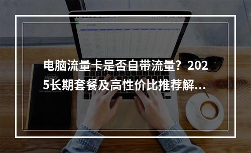电脑流量卡是否自带流量？2025长期套餐及高性价比推荐解析