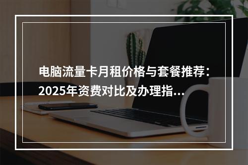 电脑流量卡月租价格与套餐推荐：2025年资费对比及办理指南