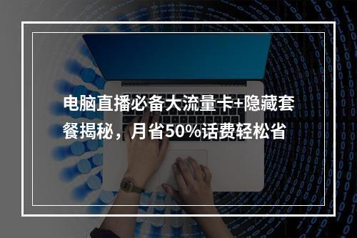 电脑直播必备大流量卡+隐藏套餐揭秘，月省50%话费轻松省