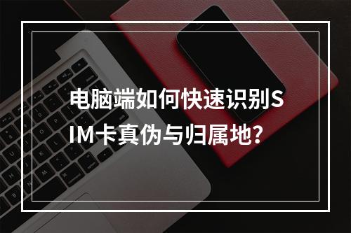 电脑端如何快速识别SIM卡真伪与归属地？