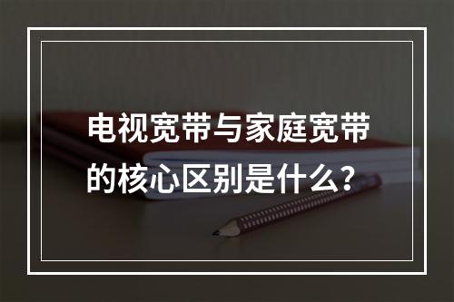 电视宽带与家庭宽带的核心区别是什么？