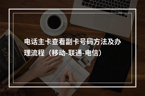 电话主卡查看副卡号码方法及办理流程（移动-联通-电信）