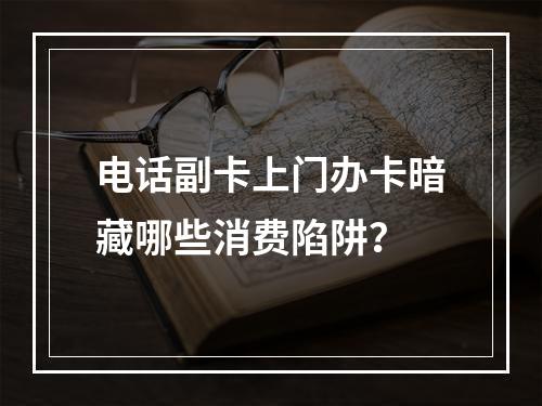 电话副卡上门办卡暗藏哪些消费陷阱？