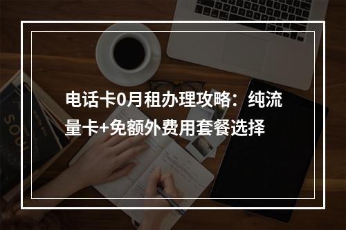 电话卡0月租办理攻略：纯流量卡+免额外费用套餐选择