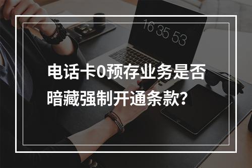 电话卡0预存业务是否暗藏强制开通条款？