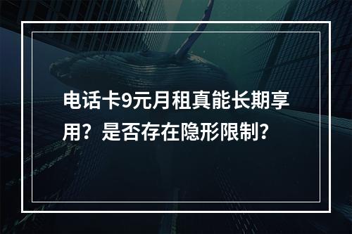 电话卡9元月租真能长期享用？是否存在隐形限制？