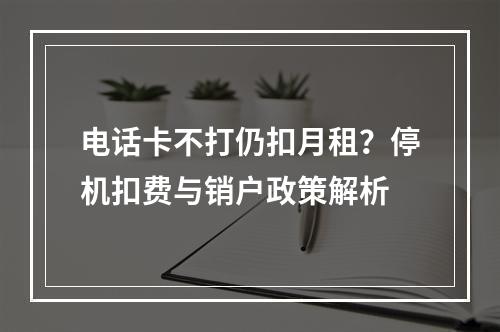 电话卡不打仍扣月租？停机扣费与销户政策解析
