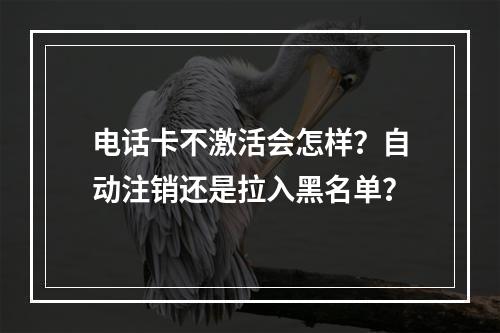 电话卡不激活会怎样？自动注销还是拉入黑名单？