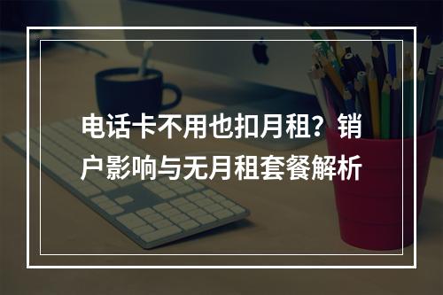 电话卡不用也扣月租？销户影响与无月租套餐解析