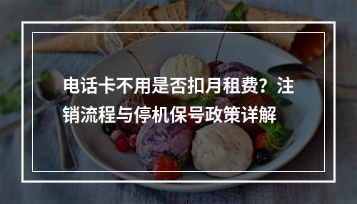 电话卡不用是否扣月租费？注销流程与停机保号政策详解