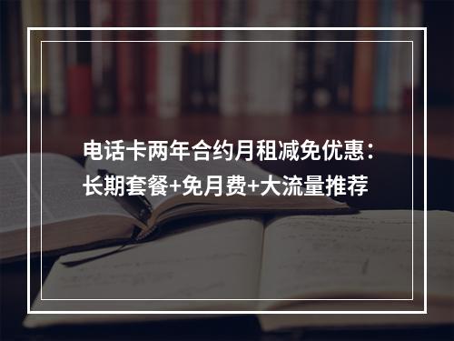 电话卡两年合约月租减免优惠：长期套餐+免月费+大流量推荐