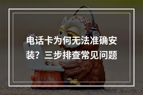电话卡为何无法准确安装？三步排查常见问题