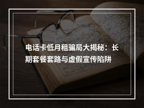 电话卡低月租骗局大揭秘：长期套餐套路与虚假宣传陷阱