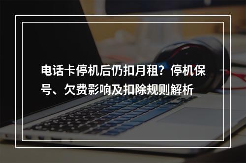 电话卡停机后仍扣月租？停机保号、欠费影响及扣除规则解析