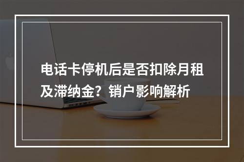 电话卡停机后是否扣除月租及滞纳金？销户影响解析
