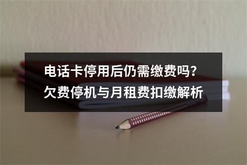 电话卡停用后仍需缴费吗？欠费停机与月租费扣缴解析