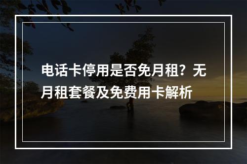 电话卡停用是否免月租？无月租套餐及免费用卡解析