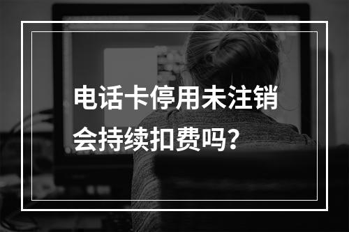电话卡停用未注销会持续扣费吗？