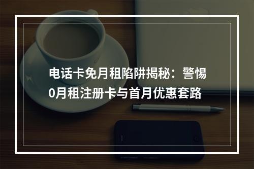 电话卡免月租陷阱揭秘：警惕0月租注册卡与首月优惠套路