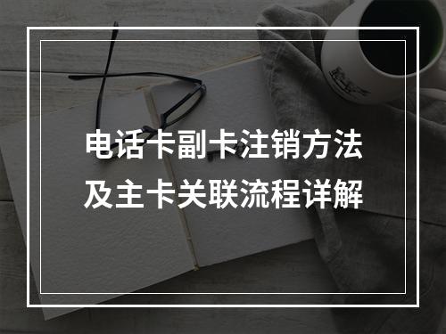 电话卡副卡注销方法及主卡关联流程详解