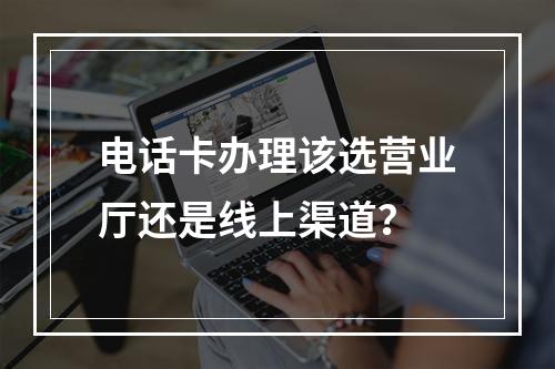 电话卡办理该选营业厅还是线上渠道？