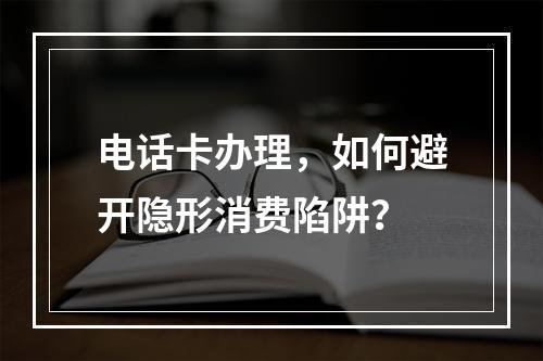 电话卡办理，如何避开隐形消费陷阱？
