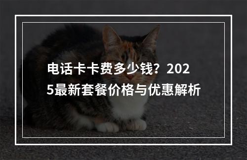 电话卡卡费多少钱？2025最新套餐价格与优惠解析