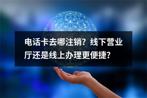 电话卡去哪注销？线下营业厅还是线上办理更便捷？