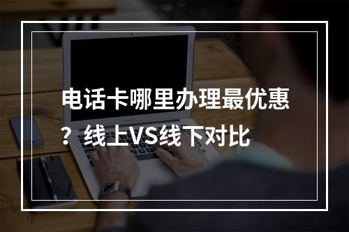 电话卡哪里办理最优惠？线上VS线下对比