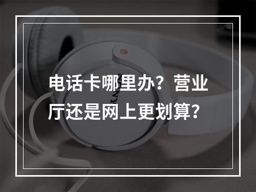电话卡哪里办？营业厅还是网上更划算？