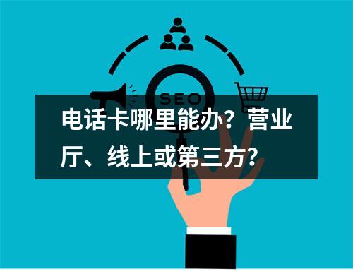 电话卡哪里能办？营业厅、线上或第三方？