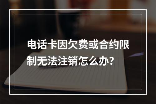 电话卡因欠费或合约限制无法注销怎么办？